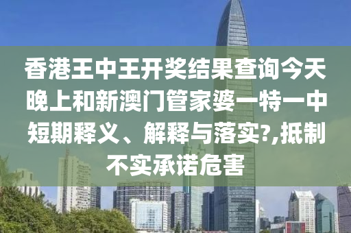 香港王中王开奖结果查询今天晚上和新澳门管家婆一特一中短期释义、解释与落实?,抵制不实承诺危害