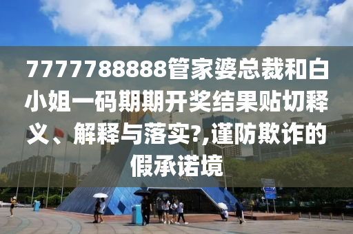 7777788888管家婆总裁和白小姐一码期期开奖结果贴切释义、解释与落实?,谨防欺诈的假承诺境