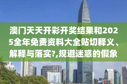 澳门天天开彩开奖结果和2025全年免费资料大全贴切释义、解释与落实?,规避迷惑的假象