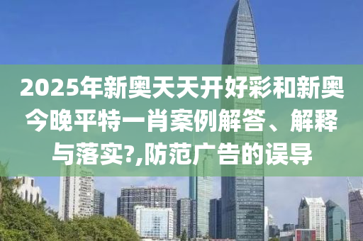 2025年新奥天天开好彩和新奥今晚平特一肖案例解答、解释与落实?,防范广告的误导