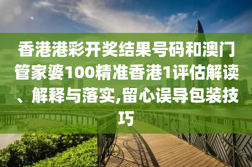 香港港彩开奖结果号码和澳门管家婆100精准香港1评估解读、解释与落实,留心误导包装技巧