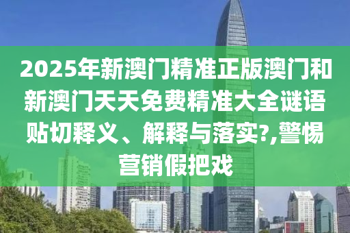 2025年新澳门精准正版澳门和新澳门天天免费精准大全谜语贴切释义、解释与落实?,警惕营销假把戏