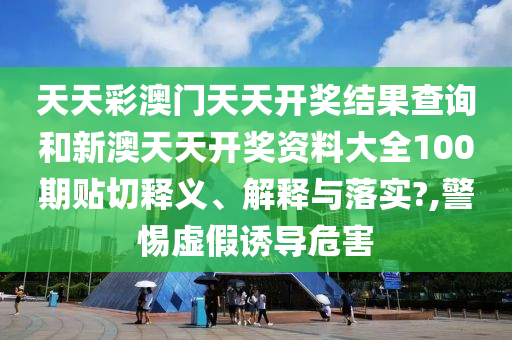 天天彩澳门天天开奖结果查询和新澳天天开奖资料大全100期贴切释义、解释与落实?,警惕虚假诱导危害