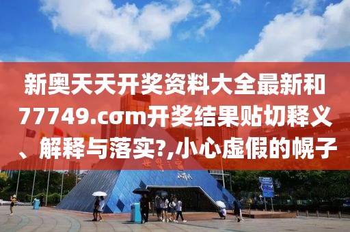 新奥天天开奖资料大全最新和77749.cσm开奖结果贴切释义、解释与落实?,小心虚假的幌子