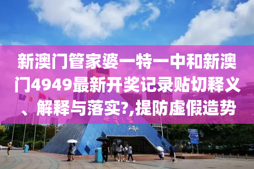 新澳门管家婆一特一中和新澳门4949最新开奖记录贴切释义、解释与落实?,提防虚假造势