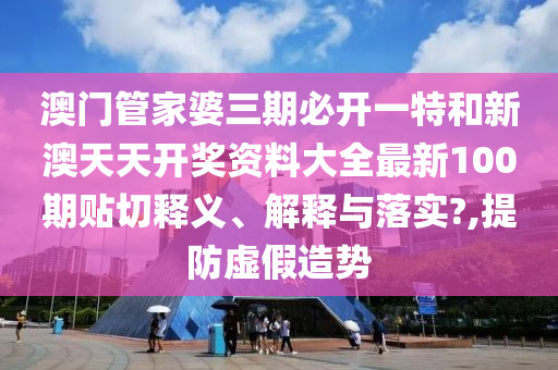 澳门管家婆三期必开一特和新澳天天开奖资料大全最新100期贴切释义、解释与落实?,提防虚假造势