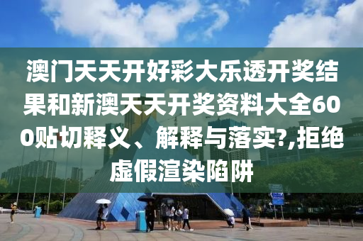 澳门天天开好彩大乐透开奖结果和新澳天天开奖资料大全600贴切释义、解释与落实?,拒绝虚假渲染陷阱