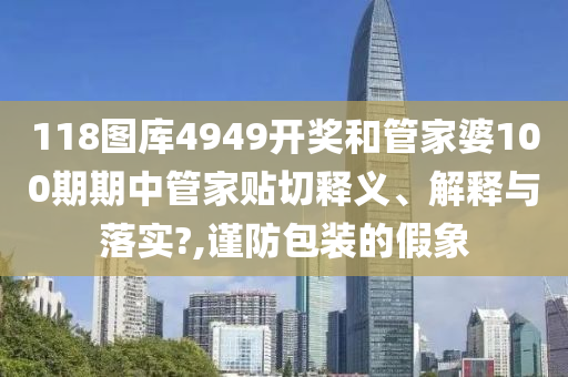 118图库4949开奖和管家婆100期期中管家贴切释义、解释与落实?,谨防包装的假象