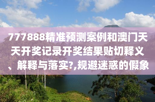 777888精准预测案例和澳门天天开奖记录开奖结果贴切释义、解释与落实?,规避迷惑的假象
