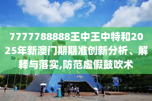 7777788888王中王中特和2025年新澳门期期准创新分析、解释与落实,防范虚假鼓吹术