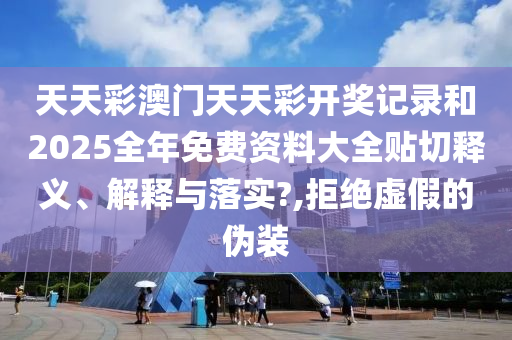 天天彩澳门天天彩开奖记录和2025全年免费资料大全贴切释义、解释与落实?,拒绝虚假的伪装