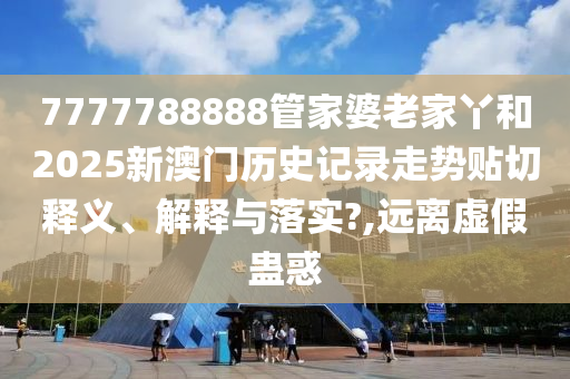 7777788888管家婆老家丫和2025新澳门历史记录走势贴切释义、解释与落实?,远离虚假蛊惑