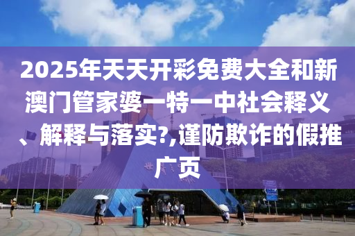 2025年天天开彩免费大全和新澳门管家婆一特一中社会释义、解释与落实?,谨防欺诈的假推广页