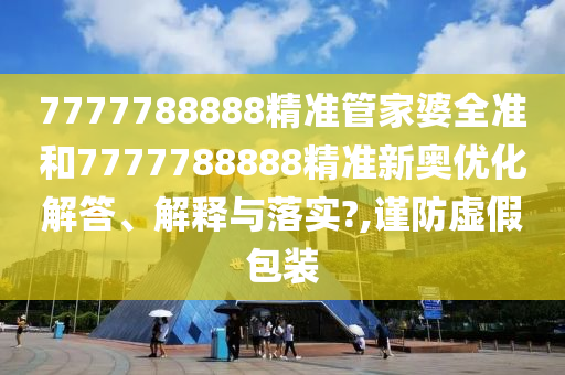 7777788888精准管家婆全准和7777788888精准新奥优化解答、解释与落实?,谨防虚假包装