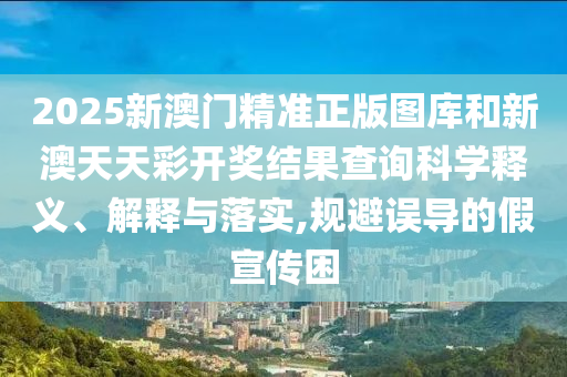 2025新澳门精准正版图库和新澳天天彩开奖结果查询科学释义、解释与落实,规避误导的假宣传困