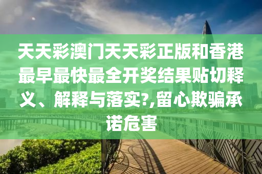 天天彩澳门天天彩正版和香港最早最快最全开奖结果贴切释义、解释与落实?,留心欺骗承诺危害