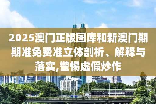 2025澳门正版图库和新澳门期期准免费准立体剖析、解释与落实,警惕虚假炒作
