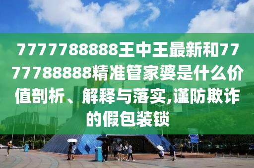 7777788888王中王最新和7777788888精准管家婆是什么价值剖析、解释与落实,谨防欺诈的假包装锁