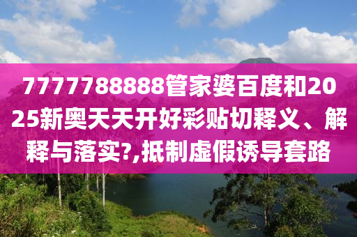 7777788888管家婆百度和2025新奥天天开好彩贴切释义、解释与落实?,抵制虚假诱导套路