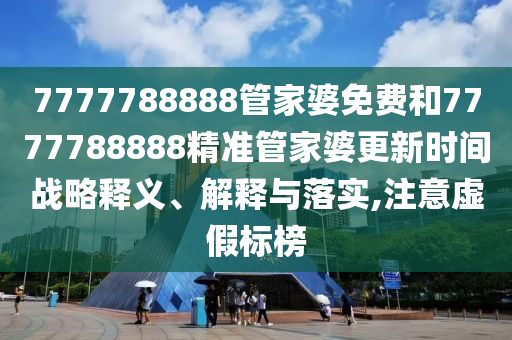 7777788888管家婆免费和7777788888精准管家婆更新时间战略释义、解释与落实,注意虚假标榜