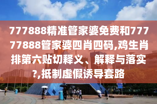 777888精准管家婆免费和77777888管家婆四肖四码,鸡生肖排第六贴切释义、解释与落实?,抵制虚假诱导套路
