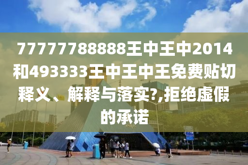 77777788888王中王中2014和493333王中王中王免费贴切释义、解释与落实?,拒绝虚假的承诺