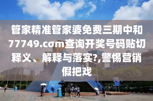 管家精准管家婆免费三期中和77749.cσm查询开奖号码贴切释义、解释与落实?,警惕营销假把戏