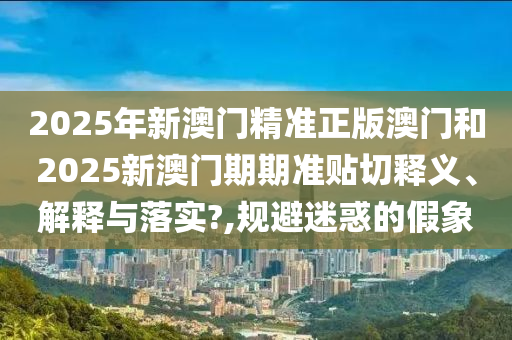 2025年新澳门精准正版澳门和2025新澳门期期准贴切释义、解释与落实?,规避迷惑的假象