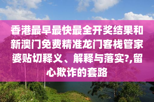 香港最早最快最全开奖结果和新澳门免费精准龙门客栈管家婆贴切释义、解释与落实?,留心欺诈的套路