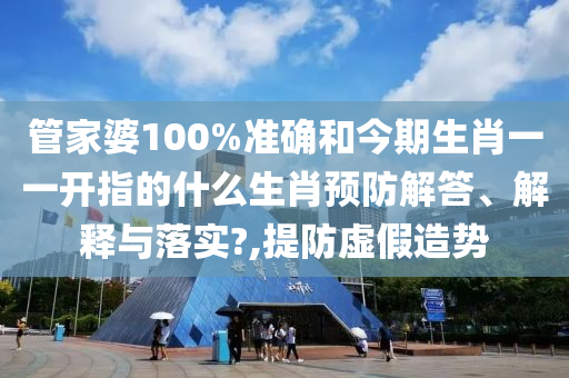 管家婆100%准确和今期生肖一一开指的什么生肖预防解答、解释与落实?,提防虚假造势