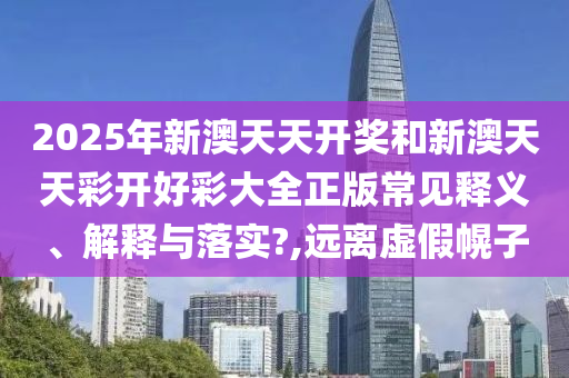 2025年新澳天天开奖和新澳天天彩开好彩大全正版常见释义、解释与落实?,远离虚假幌子