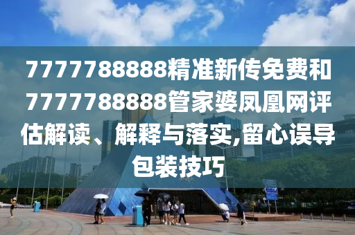 7777788888精准新传免费和7777788888管家婆凤凰网评估解读、解释与落实,留心误导包装技巧