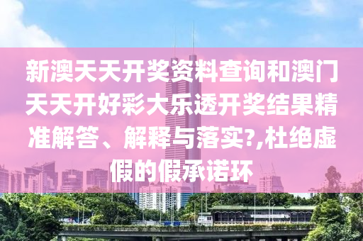 新澳天天开奖资料查询和澳门天天开好彩大乐透开奖结果精准解答、解释与落实?,杜绝虚假的假承诺环