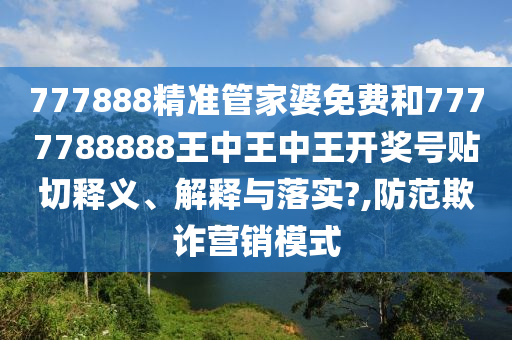 777888精准管家婆免费和7777788888王中王中王开奖号贴切释义、解释与落实?,防范欺诈营销模式