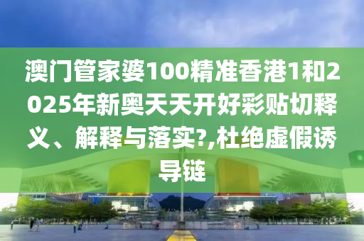 澳门管家婆100精准香港1和2025年新奥天天开好彩贴切释义、解释与落实?,杜绝虚假诱导链