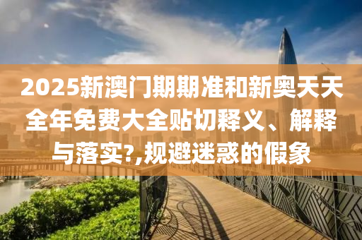 2025新澳门期期准和新奥天天全年免费大全贴切释义、解释与落实?,规避迷惑的假象