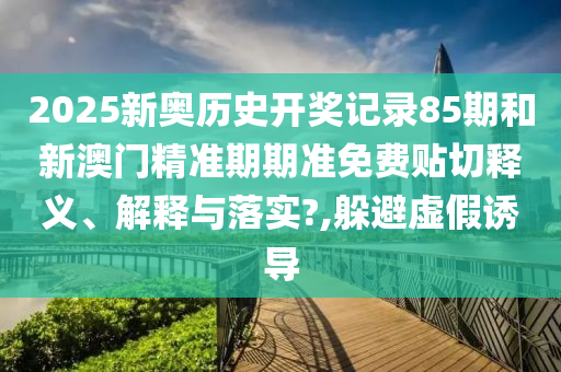 2025新奥历史开奖记录85期和新澳门精准期期准免费贴切释义、解释与落实?,躲避虚假诱导