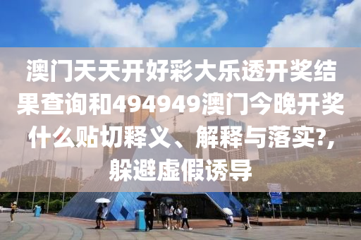 澳门天天开好彩大乐透开奖结果查询和494949澳门今晚开奖什么贴切释义、解释与落实?,躲避虚假诱导
