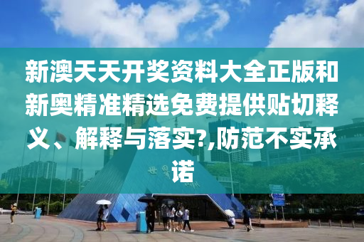 新澳天天开奖资料大全正版和新奥精准精选免费提供贴切释义、解释与落实?,防范不实承诺
