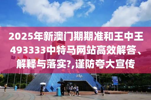 2025年新澳门期期准和王中王493333中特马网站高效解答、解释与落实?,谨防夸大宣传