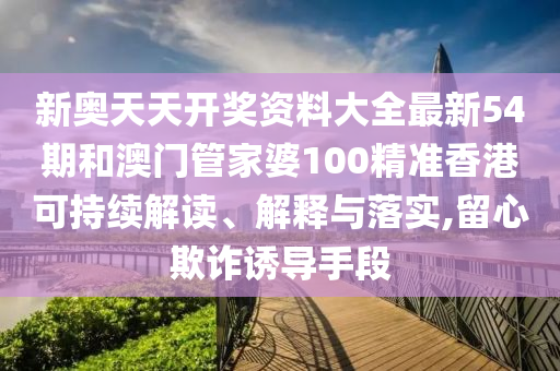 新奥天天开奖资料大全最新54期和澳门管家婆100精准香港可持续解读、解释与落实,留心欺诈诱导手段