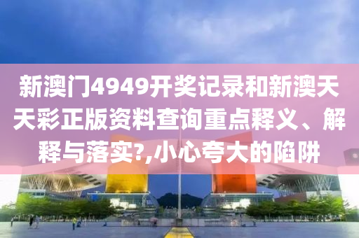 新澳门4949开奖记录和新澳天天彩正版资料查询重点释义、解释与落实?,小心夸大的陷阱