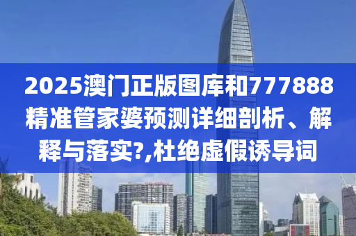 2025澳门正版图库和777888精准管家婆预测详细剖析、解释与落实?,杜绝虚假诱导词