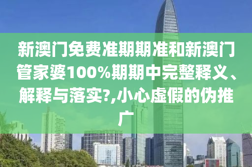 新澳门免费准期期准和新澳门管家婆100%期期中完整释义、解释与落实?,小心虚假的伪推广