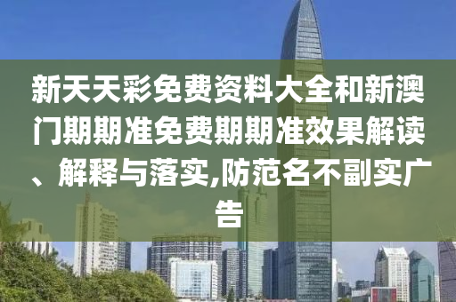 新天天彩免费资料大全和新澳门期期准免费期期准效果解读、解释与落实,防范名不副实广告