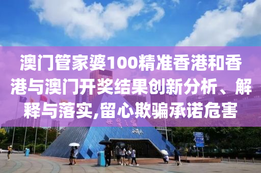 澳门管家婆100精准香港和香港与澳门开奖结果创新分析、解释与落实,留心欺骗承诺危害