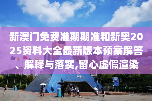 新澳门免费准期期准和新奥2025资料大全最新版本预案解答、解释与落实,留心虚假渲染