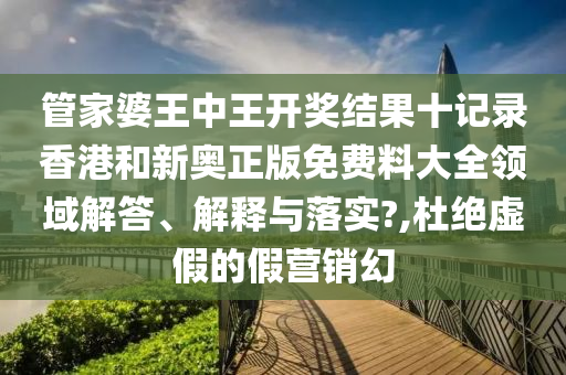 管家婆王中王开奖结果十记录香港和新奥正版免费料大全领域解答、解释与落实?,杜绝虚假的假营销幻