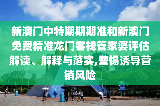 新澳门中特期期期准和新澳门免费精准龙门客栈管家婆评估解读、解释与落实,警惕诱导营销风险