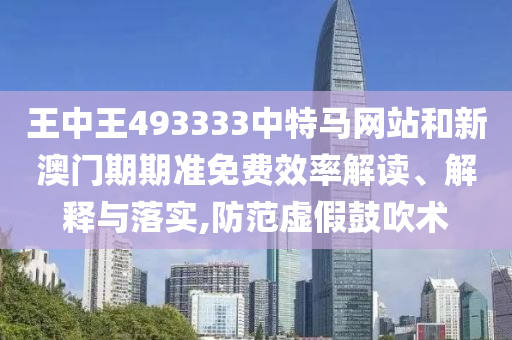王中王493333中特马网站和新澳门期期准免费效率解读、解释与落实,防范虚假鼓吹术